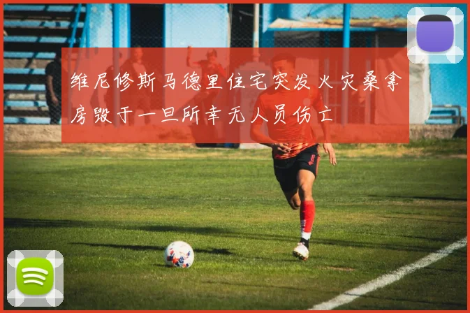 维尼修斯马德里住宅突发火灾桑拿房毁于一旦所幸无人员伤亡