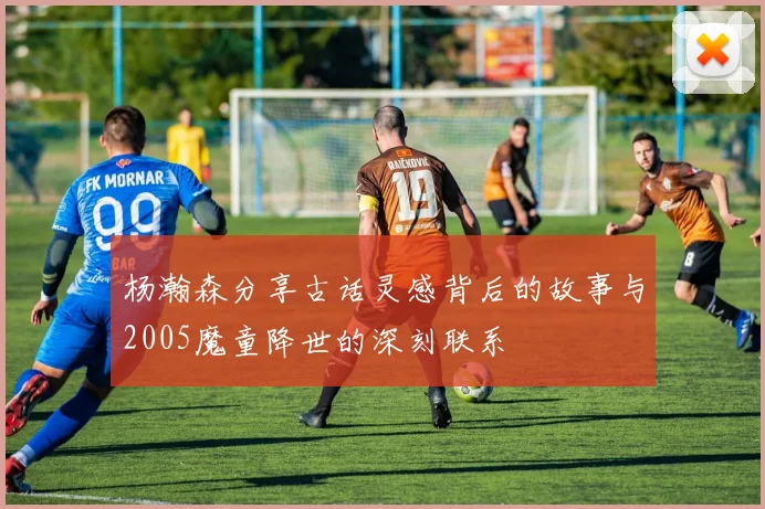 杨瀚森分享古话灵感背后的故事与2005魔童降世的深刻联系