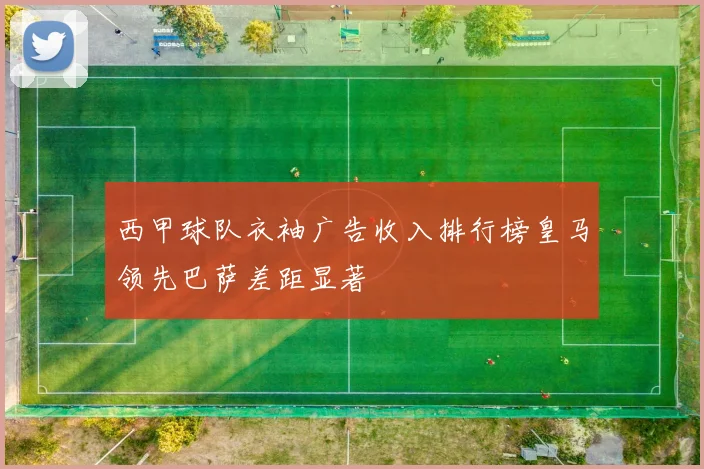 西甲球队衣袖广告收入排行榜皇马领先巴萨差距显著