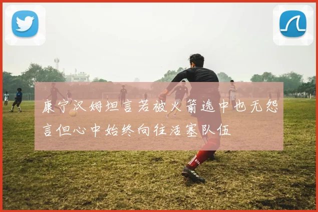 康宁汉姆坦言若被火箭选中也无怨言但心中始终向往活塞队伍