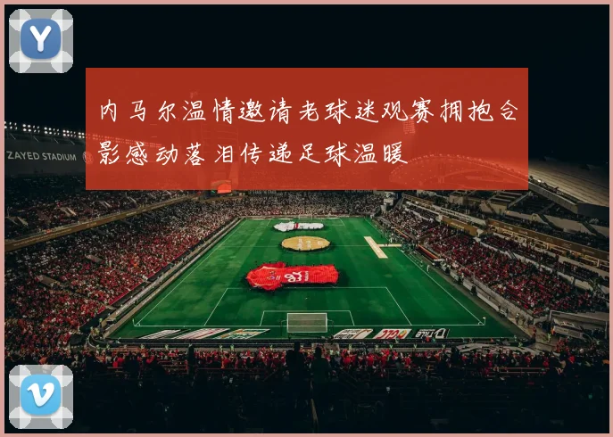 内马尔温情邀请老球迷观赛拥抱合影感动落泪传递足球温暖