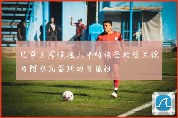 巴萨主席候选人丰特谈签约哈兰德与阿尔瓦雷斯的可能性