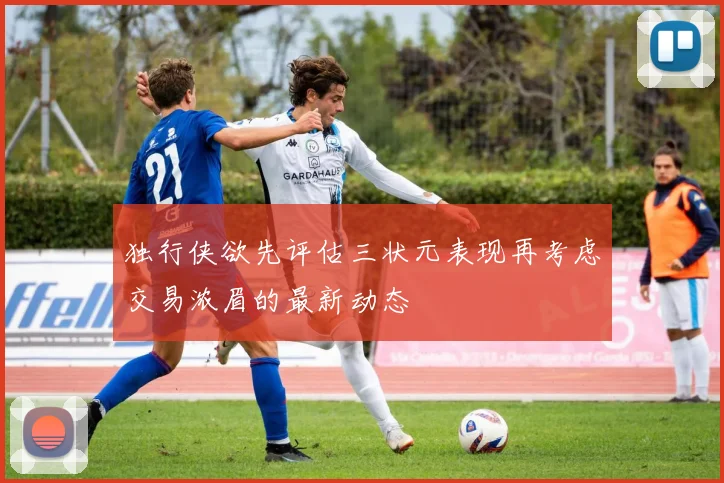 独行侠欲先评估三状元表现再考虑交易浓眉的最新动态