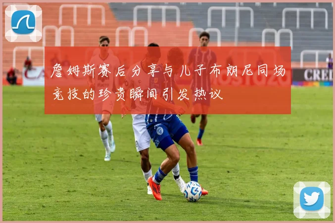 詹姆斯赛后分享与儿子布朗尼同场竞技的珍贵瞬间引发热议