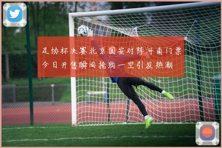 足协杯决赛北京国安对阵河南门票今日开售瞬间抢购一空引发热潮