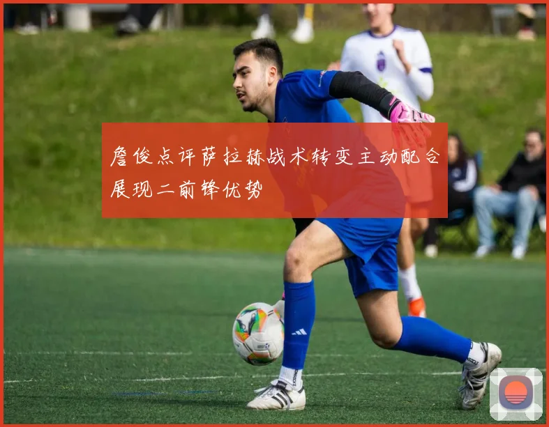 詹俊点评萨拉赫战术转变主动配合展现二前锋优势