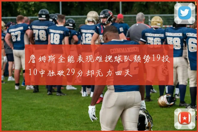 詹姆斯全能表现难挽球队颓势19投10中独砍29分却无力回天