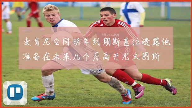 麦肯尼合同明年到期斯基拉透露他准备在未来几个月离开尤文图斯