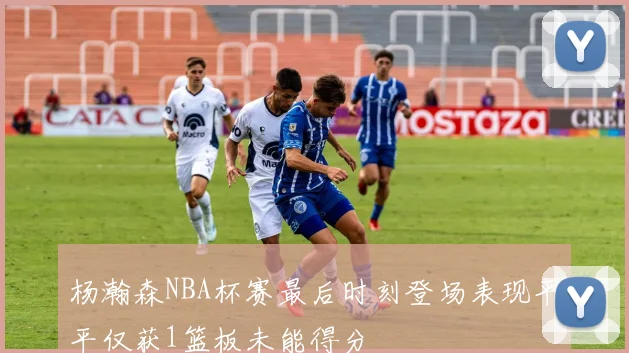 杨瀚森NBA杯赛最后时刻登场表现平平仅获1篮板未能得分