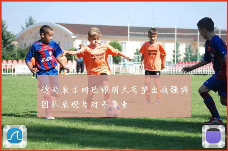 德尚表示姆巴佩明天有望出战强调团队表现与对手尊重
