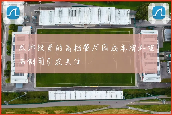 瓜帅投资的高档餐厅因成本增加宣布倒闭引发关注