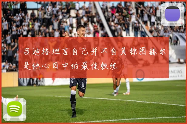 吕迪格坦言自己并不自负称图赫尔是他心目中的最佳教练